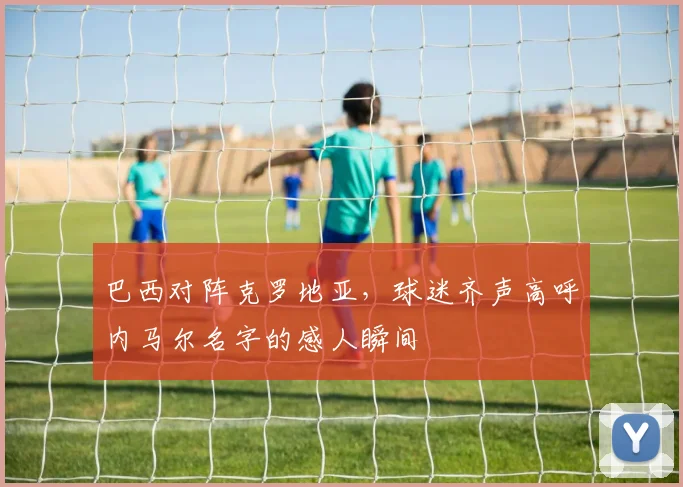巴西对阵克罗地亚，球迷齐声高呼内马尔名字的感人瞬间