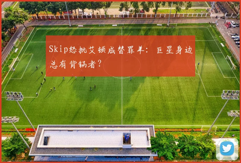Skip怒批艾顿成替罪羊：巨星身边总有背锅者？