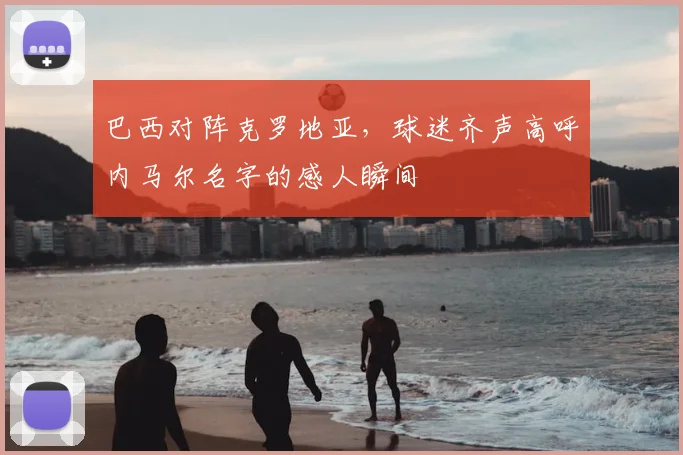 巴西对阵克罗地亚，球迷齐声高呼内马尔名字的感人瞬间