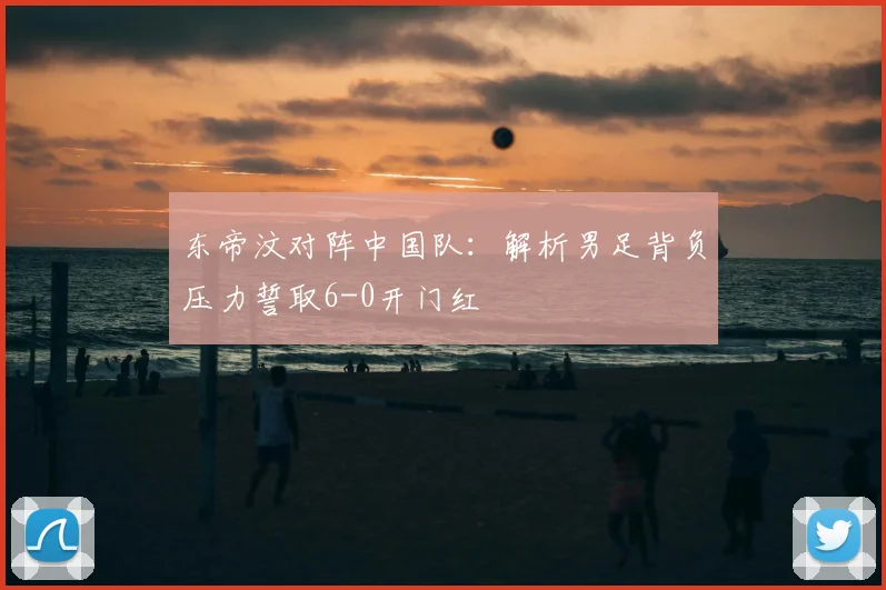 东帝汶对阵中国队：解析男足背负压力誓取6-0开门红