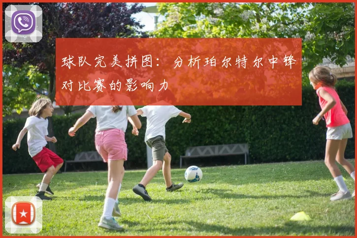 球队完美拼图：分析珀尔特尔中锋对比赛的影响力