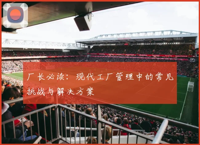 厂长必读：现代工厂管理中的常见挑战与解决方案