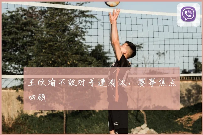 王欣瑜不敌对手遭淘汰，赛事焦点回顾