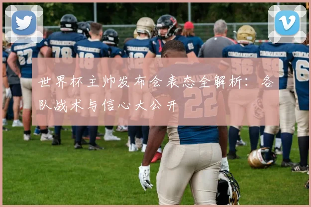 世界杯主帅发布会表态全解析:各队战术与信心大公开