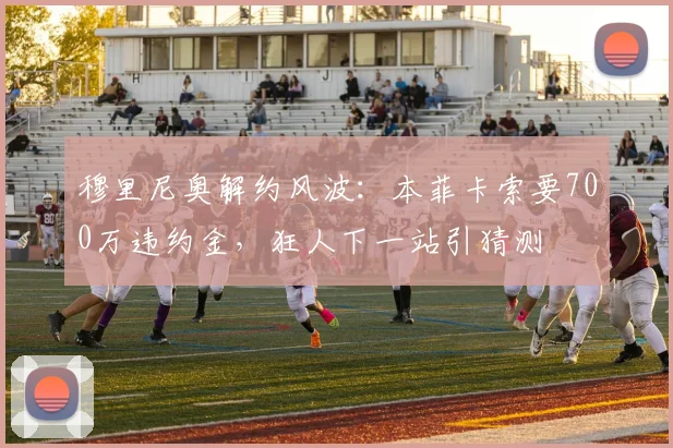 穆里尼奥解约风波：本菲卡索要700万违约金，狂人下一站引猜测