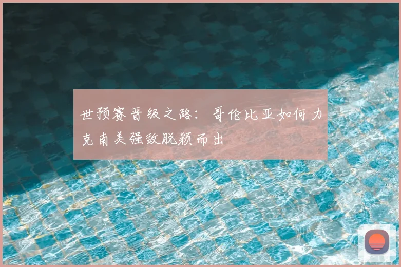 世预赛晋级之路:哥伦比亚如何力克南美强敌脱颖而出