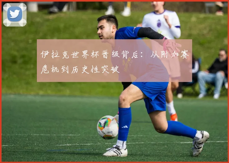 伊拉克世界杯晋级背后：从附加赛危机到历史性突破