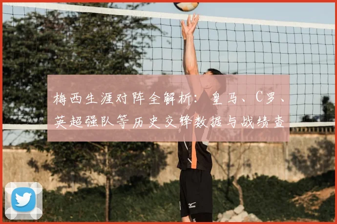 梅西生涯对阵全解析：皇马、C罗、英超强队等历史交锋数据与战绩查询