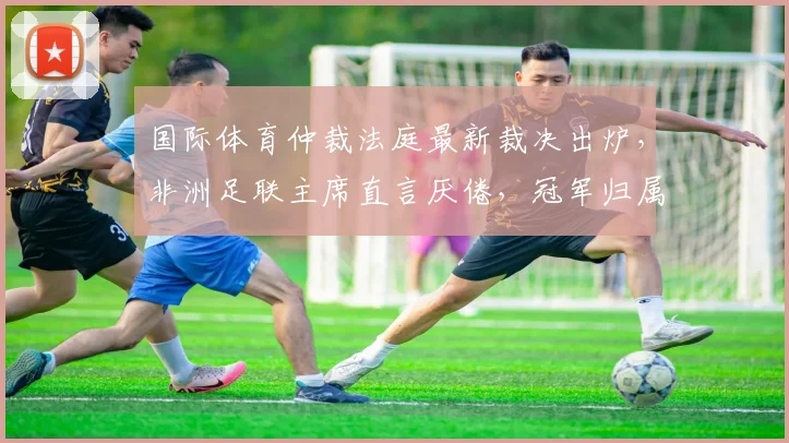 国际体育仲裁法庭最新裁决出炉，非洲足联主席直言厌倦，冠军归属悬念终揭晓