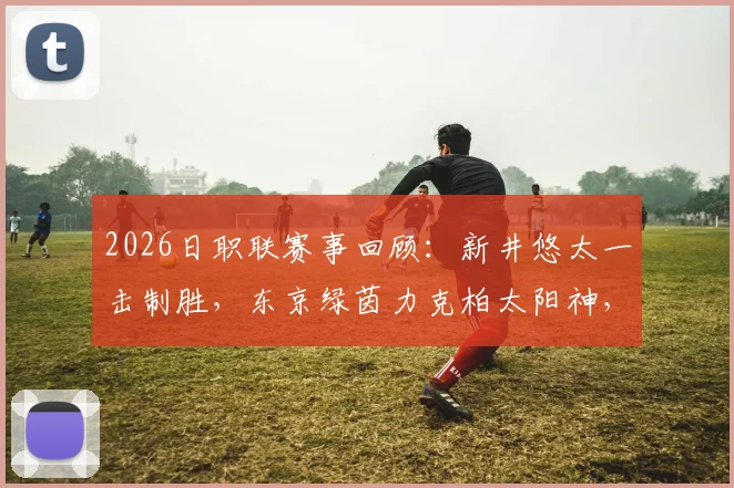 2026日职联赛事回顾：新井悠太一击制胜，东京绿茵力克柏太阳神，积分榜排名悬念再起