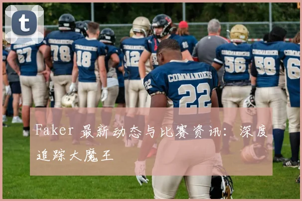 Faker 最新动态与比赛资讯：深度追踪大魔王