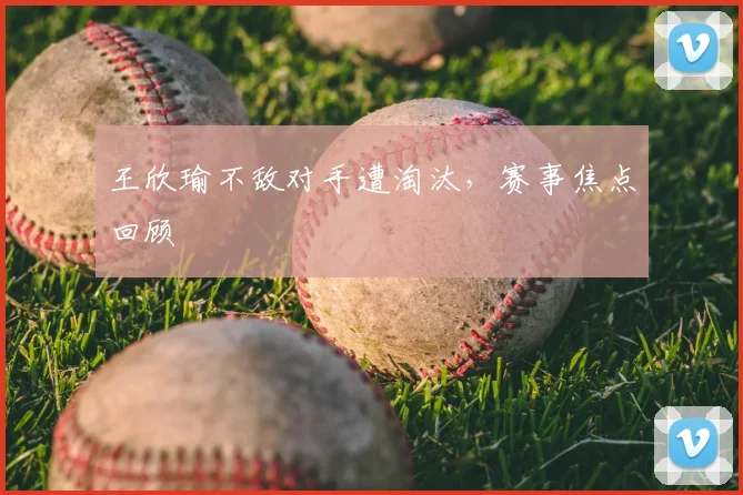 王欣瑜不敌对手遭淘汰,赛事焦点回顾