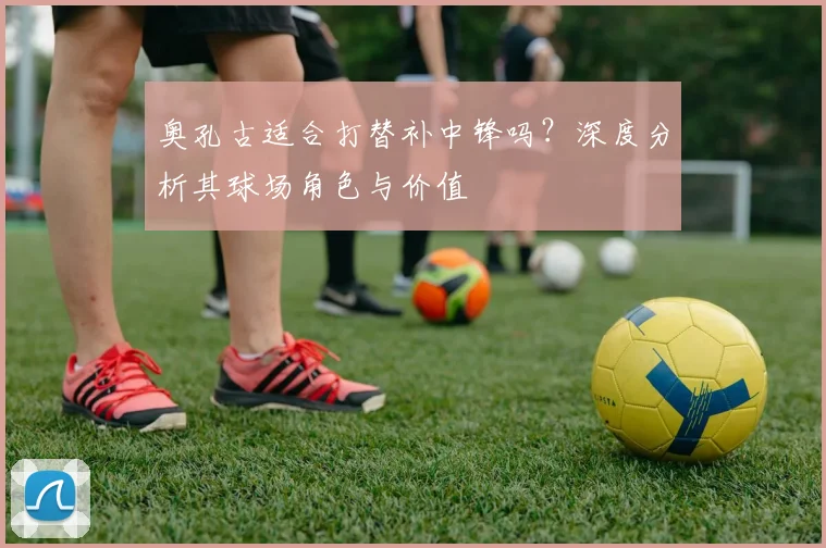 奥孔古适合打替补中锋吗?深度分析其球场角色与价值