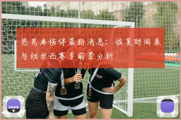 恩昆库伤停最新消息：恢复时间表与切尔西赛季前景分析