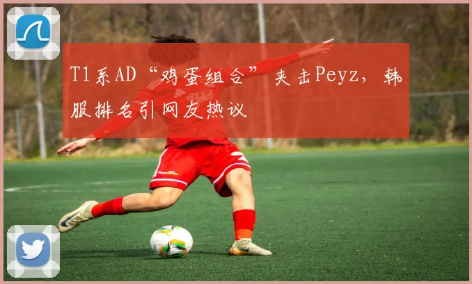 T1系AD“鸡蛋组合”夹击Peyz，韩服排名引网友热议