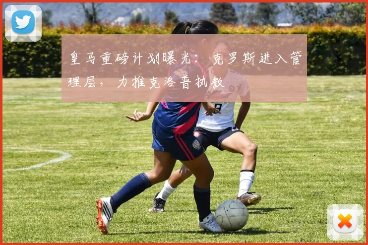 皇马重磅计划曝光：克罗斯进入管理层，力推克洛普执教